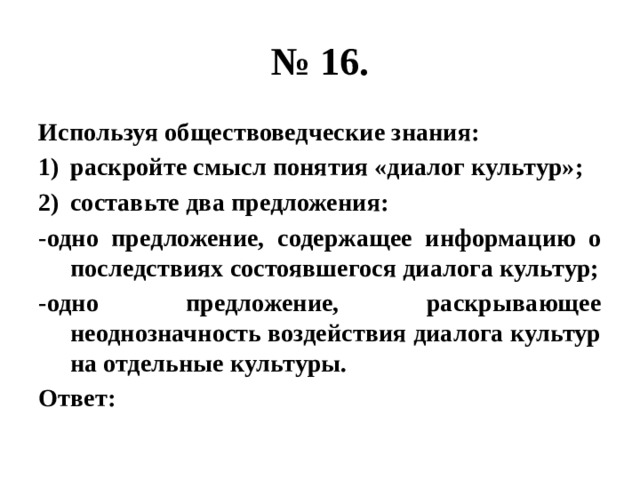 № 16. Используя обществоведческие знания: раскройте смысл понятия «диалог культур»; составьте два предложения: -одно предложение, содержащее информацию о последствиях состоявшегося диалога культур; -одно предложение, раскрывающее неоднозначность воздействия диалога культур на отдельные культуры. Ответ: 