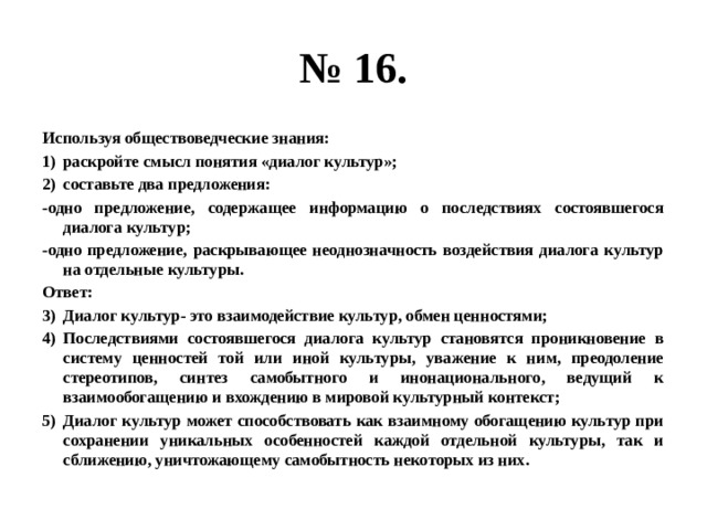 № 16. Используя обществоведческие знания: раскройте смысл понятия «диалог культур»; составьте два предложения: -одно предложение, содержащее информацию о последствиях состоявшегося диалога культур; -одно предложение, раскрывающее неоднозначность воздействия диалога культур на отдельные культуры. Ответ: Диалог культур- это взаимодействие культур, обмен ценностями; Последствиями состоявшегося диалога культур становятся проникновение в систему ценностей той или иной культуры, уважение к ним, преодоление стереотипов, синтез самобытного и инонационального, ведущий к взаимообогащению и вхождению в мировой культурный контекст; Диалог культур может способствовать как взаимному обогащению культур при сохранении уникальных особенностей каждой отдельной культуры, так и сближению, уничтожающему самобытность некоторых из них. 