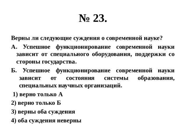 № 23. Верны ли следующие суждения о современной науке? А. Успешное функционирование современной науки зависит от специального оборудования, поддержки со стороны государства. Б. Успешное функционирование современной науки зависит от состояния системы образования, специальных научных организаций.  1) верно только А 2) верно только Б 3) верны оба суждения 4) оба суждения неверны 