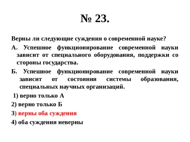 № 23. Верны ли следующие суждения о современной науке? А. Успешное функционирование современной науки зависит от специального оборудования, поддержки со стороны государства. Б. Успешное функционирование современной науки зависит от состояния системы образования, специальных научных организаций.  1) верно только А 2) верно только Б 3 ) верны оба суждения 4) оба суждения неверны 