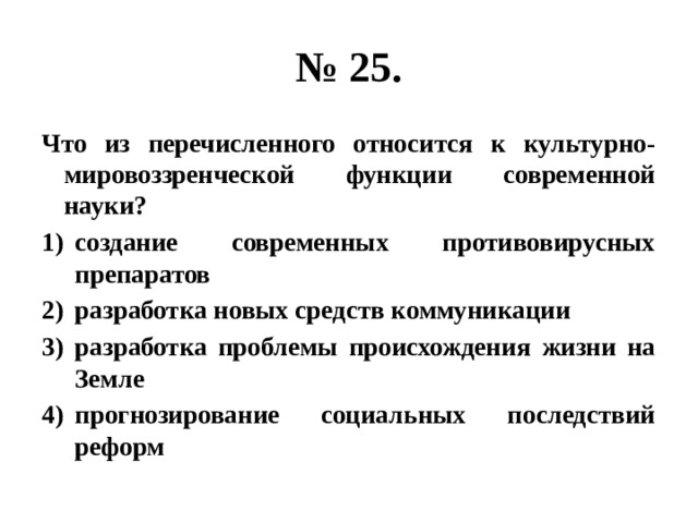 № 25. Что из перечисленного относится к культурно-мировоззренческой функции современной науки? создание современных противовирусных препаратов разработка новых средств коммуникации разработка проблемы происхождения жизни на Земле прогнозирование социальных последствий реформ 