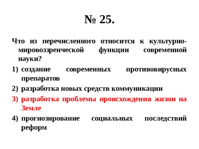 № 25. Что из перечисленного относится к культурно-мировоззренческой функции современной науки? создание современных противовирусных препаратов разработка новых средств коммуникации разработка проблемы происхождения жизни на Земле прогнозирование социальных последствий реформ 