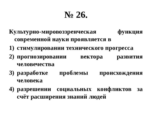 № 26. Культурно-мировоззренческая функция современной науки проявляется в стимулировании технического прогресса прогнозировании вектора развития человечества разработке проблемы происхождения человека разрешении социальных конфликтов за счёт расширения знаний людей 