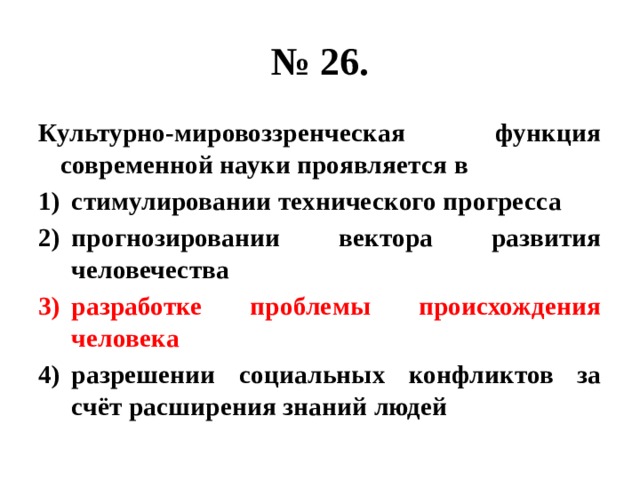 № 26. Культурно-мировоззренческая функция современной науки проявляется в стимулировании технического прогресса прогнозировании вектора развития человечества разработке проблемы происхождения человека разрешении социальных конфликтов за счёт расширения знаний людей 