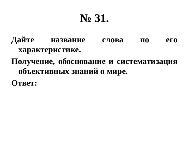 № 31. Дайте название слова по его характеристике. Получение, обоснование и систематизация объективных знаний о мире. Ответ: 