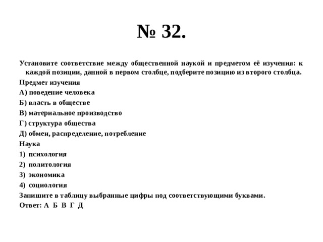 № 32. Установите соответствие между общественной наукой и предметом её изучения: к каждой позиции, данной в первом столбце, подберите позицию из второго столбца. Предмет изучения А) поведение человека Б) власть в обществе В) материальное производство Г) структура общества Д) обмен, распределение, потребление Наука психология политология экономика социология Запишите в таблицу выбранные цифры под соответствующими буквами. Ответ: А Б В Г Д 