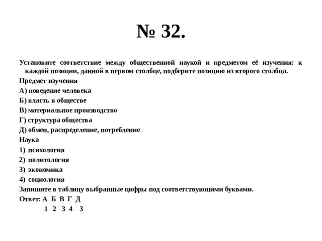 № 32. Установите соответствие между общественной наукой и предметом её изучения: к каждой позиции, данной в первом столбце, подберите позицию из второго столбца. Предмет изучения А) поведение человека Б) власть в обществе В) материальное производство Г) структура общества Д) обмен, распределение, потребление Наука психология политология экономика социология Запишите в таблицу выбранные цифры под соответствующими буквами. Ответ: А Б В Г Д  1 2 3 4 3 