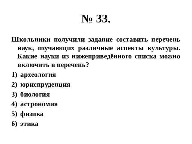 № 33. Школьники получили задание составить перечень наук, изучающих различные аспекты культуры. Какие науки из нижеприведённого списка можно включить в перечень? археология юриспруденция биология астрономия физика этика 