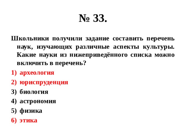 № 33. Школьники получили задание составить перечень наук, изучающих различные аспекты культуры. Какие науки из нижеприведённого списка можно включить в перечень? археология юриспруденция биология астрономия физика этика 