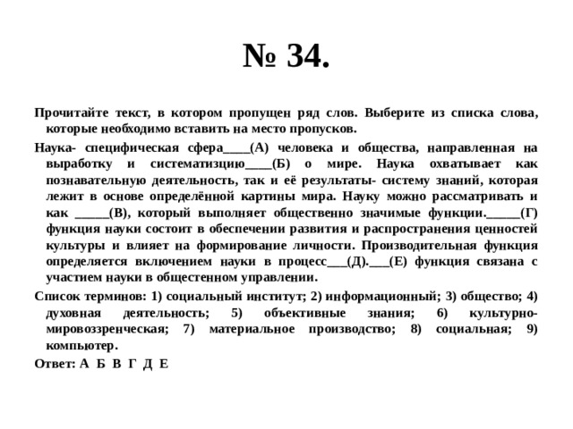 № 34. Прочитайте текст, в котором пропущен ряд слов. Выберите из списка слова, которые необходимо вставить на место пропусков. Наука- специфическая сфера____(А) человека и общества, направленная на выработку и систематизцию____(Б) о мире. Наука охватывает как познавательную деятельность, так и её результаты- систему знаний, которая лежит в основе определённой картины мира. Науку можно рассматривать и как _____(В), который выполняет общественно значимые функции._____(Г) функция науки состоит в обеспечении развития и распространения ценностей культуры и влияет на формирование личности. Производительная функция определяется включением науки в процесс___(Д).___(Е) функция связана с участием науки в общестенном управлении. Список терминов: 1) социальный институт; 2) информационный; 3) общество; 4) духовная деятельность; 5) объективные знания; 6) культурно-мировоззренческая; 7) материальное производство; 8) социальная; 9) компьютер. Ответ: А Б В Г Д Е 