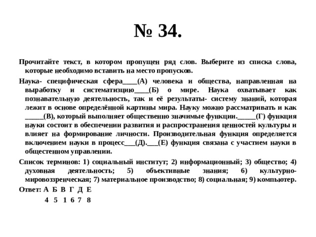 № 34. Прочитайте текст, в котором пропущен ряд слов. Выберите из списка слова, которые необходимо вставить на место пропусков. Наука- специфическая сфера____(А) человека и общества, направленная на выработку и систематизцию____(Б) о мире. Наука охватывает как познавательную деятельность, так и её результаты- систему знаний, которая лежит в основе определённой картины мира. Науку можно рассматривать и как _____(В), который выполняет общественно значимые функции._____(Г) функция науки состоит в обеспечении развития и распространения ценностей культуры и влияет на формирование личности. Производительная функция определяется включением науки в процесс___(Д).___(Е) функция связана с участием науки в общестенном управлении. Список терминов: 1) социальный институт; 2) информационный; 3) общество; 4) духовная деятельность; 5) объективные знания; 6) культурно-мировоззренческая; 7) материальное производство; 8) социальная; 9) компьютер. Ответ: А Б В Г Д Е  4 5 1 6 7 8 