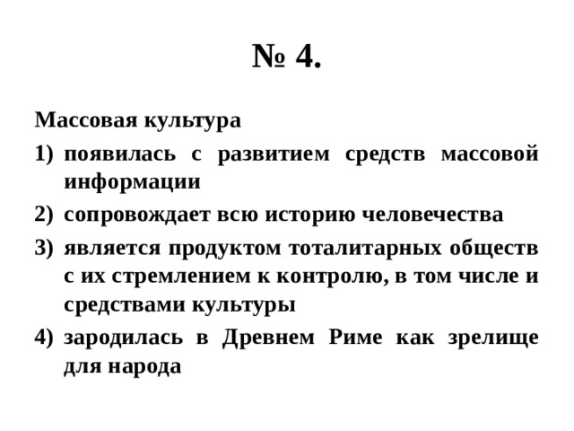 № 4. Массовая культура появилась с развитием средств массовой информации сопровождает всю историю человечества является продуктом тоталитарных обществ с их стремлением к контролю, в том числе и средствами культуры зародилась в Древнем Риме как зрелище для народа 