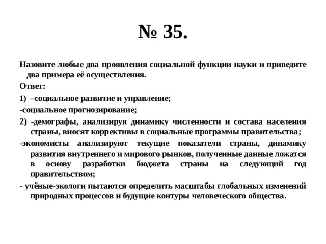 № 35. Назовите любые два проявления социальной функции науки и приведите два примера её осуществления. Ответ: – социальное развитие и управление; -социальное прогнозирование; 2) -демографы, анализируя динамику численности и состава населения страны, вносят коррективы в социальные программы правительства; -экономисты анализируют текущие показатели страны, динамику развития внутреннего и мирового рынков, полученные данные ложатся в основу разработки бюджета страны на следующий год правительством; - учёные-экологи пытаются определить масштабы глобальных изменений природных процессов и будущие контуры человеческого общества. 