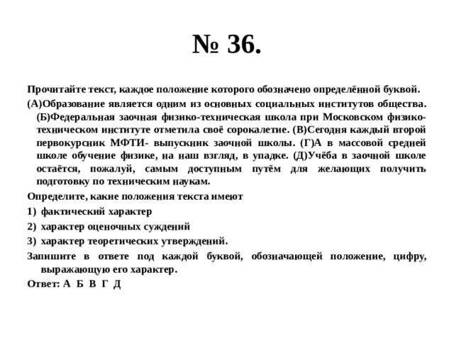 № 36. Прочитайте текст, каждое положение которого обозначено определённой буквой. (А)Образование является одним из основных социальных институтов общества. (Б)Федеральная заочная физико-техническая школа при Московском физико-техническом институте отметила своё сорокалетие. (В)Сегодня каждый второй первокурсник МФТИ- выпускник заочной школы. (Г)А в массовой средней школе обучение физике, на наш взгляд, в упадке. (Д)Учёба в заочной школе остаётся, пожалуй, самым доступным путём для желающих получить подготовку по техническим наукам. Определите, какие положения текста имеют фактический характер характер оценочных суждений характер теоретических утверждений. Запишите в ответе под каждой буквой, обозначающей положение, цифру, выражающую его характер. Ответ: А Б В Г Д 