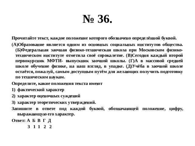 № 36. Прочитайте текст, каждое положение которого обозначено определённой буквой. (А)Образование является одним из основных социальных институтов общества. (Б)Федеральная заочная физико-техническая школа при Московском физико-техническом институте отметила своё сорокалетие. (В)Сегодня каждый второй первокурсник МФТИ- выпускник заочной школы. (Г)А в массовой средней школе обучение физике, на наш взгляд, в упадке. (Д)Учёба в заочной школе остаётся, пожалуй, самым доступным путём для желающих получить подготовку по техническим наукам. Определите, какие положения текста имеют фактический характер характер оценочных суждений характер теоретических утверждений. Запишите в ответе под каждой буквой, обозначающей положение, цифру, выражающую его характер. Ответ: А Б В Г Д  3 1 1 2 2 