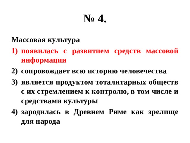 № 4. Массовая культура появилась с развитием средств массовой информации сопровождает всю историю человечества является продуктом тоталитарных обществ с их стремлением к контролю, в том числе и средствами культуры зародилась в Древнем Риме как зрелище для народа 