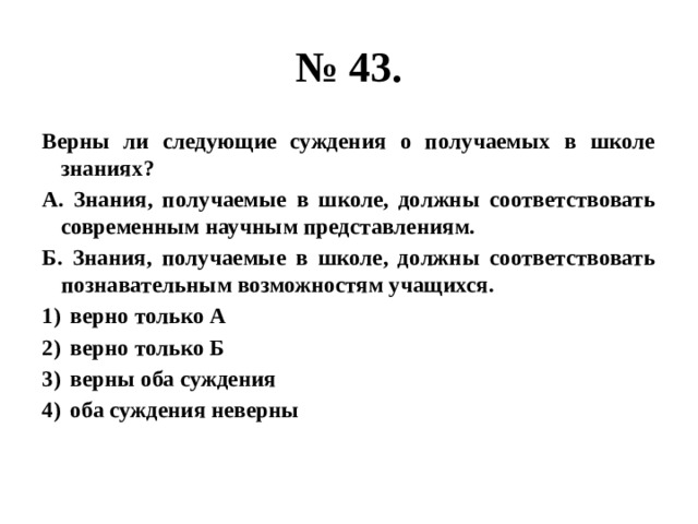 № 43. Верны ли следующие суждения о получаемых в школе знаниях? А. Знания, получаемые в школе, должны соответствовать современным научным представлениям. Б. Знания, получаемые в школе, должны соответствовать познавательным возможностям учащихся. верно только А верно только Б верны оба суждения оба суждения неверны 