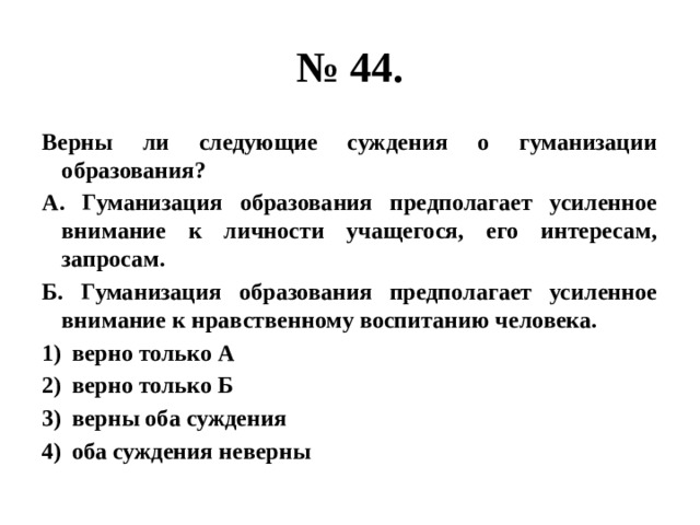 № 44. Верны ли следующие суждения о гуманизации образования? А. Гуманизация образования предполагает усиленное внимание к личности учащегося, его интересам, запросам. Б. Гуманизация образования предполагает усиленное внимание к нравственному воспитанию человека. верно только А верно только Б верны оба суждения оба суждения неверны 