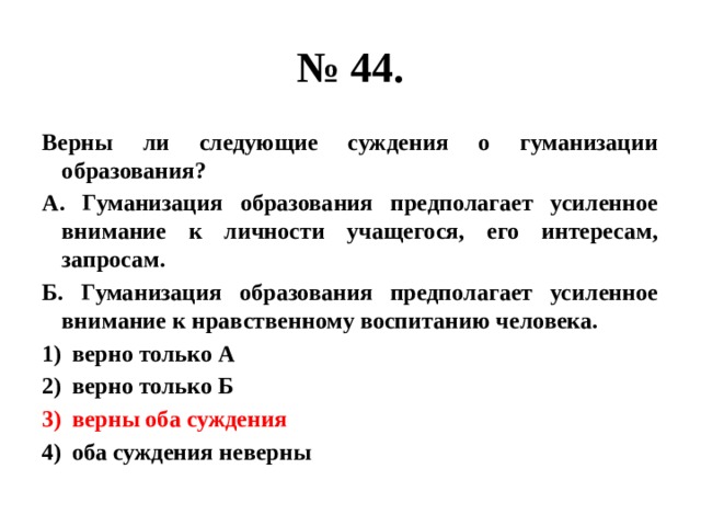 № 44. Верны ли следующие суждения о гуманизации образования? А. Гуманизация образования предполагает усиленное внимание к личности учащегося, его интересам, запросам. Б. Гуманизация образования предполагает усиленное внимание к нравственному воспитанию человека. верно только А верно только Б верны оба суждения оба суждения неверны 