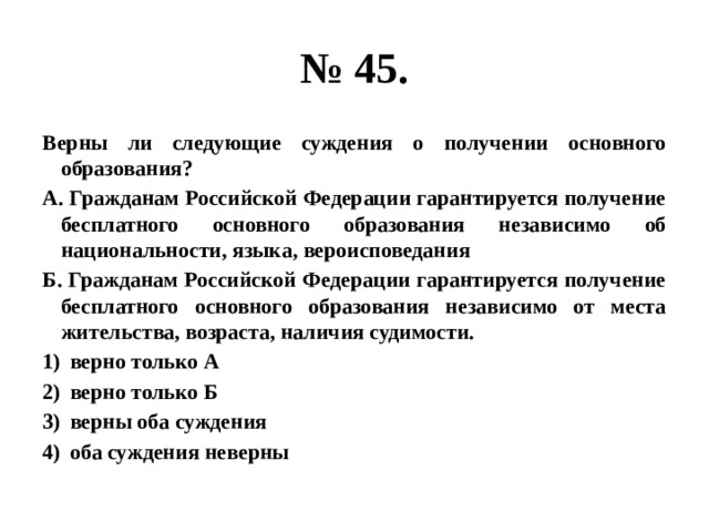 № 45. Верны ли следующие суждения о получении основного образования? А. Гражданам Российской Федерации гарантируется получение бесплатного основного образования независимо об национальности, языка, вероисповедания Б. Гражданам Российской Федерации гарантируется получение бесплатного основного образования независимо от места жительства, возраста, наличия судимости. верно только А верно только Б верны оба суждения оба суждения неверны 