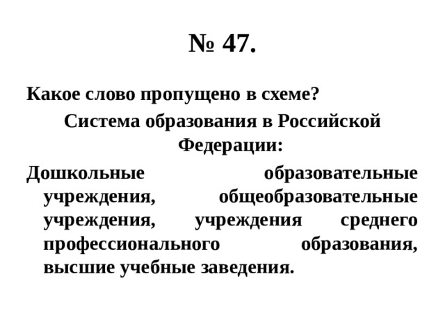 № 47. Какое слово пропущено в схеме? Система образования в Российской Федерации: Дошкольные образовательные учреждения, общеобразовательные учреждения, учреждения среднего профессионального образования, высшие учебные заведения. 