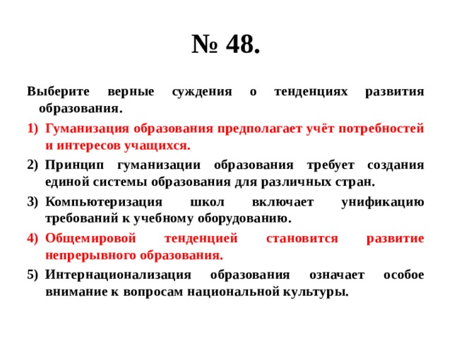 № 48. Выберите верные суждения о тенденциях развития образования. Гуманизация образования предполагает учёт потребностей и интересов учащихся. Принцип гуманизации образования требует создания единой системы образования для различных стран. Компьютеризация школ включает унификацию требований к учебному оборудованию. Общемировой тенденцией становится развитие непрерывного образования. Интернационализация образования означает особое внимание к вопросам национальной культуры. 