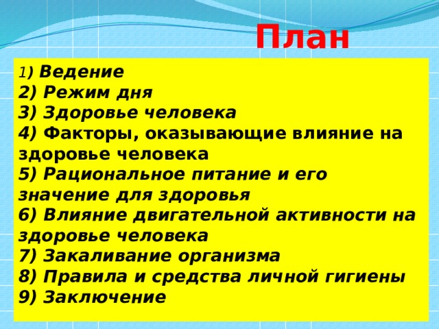  План 1 ) Ведение 2) Режим дня 3) Здоровье человека 4) Факторы, оказывающие влияние на здоровье человека  5) Рациональное питание и его значение для здоровья 6) Влияние двигательной активности на здоровье человека 7) Закаливание организма 8) Правила и средства личной гигиены 9) Заключение 