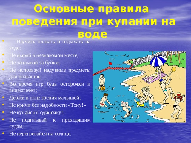  Основные правила поведения при купании на  воде  Научись плавать и отдыхать на воде; Не ныряй в незнакомом месте; Не заплывай за буйки; Не используй надувные предметы для плавания; Во время игр будь осторожен и внимателен; Держи в поле зрения малышей; Не кричи без надобности «Тону!» Не купайся в одиночку!; Не подплывай к проходящим судам; Не перегревайся на солнце. 