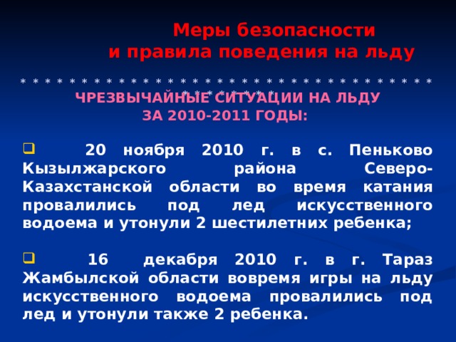  Меры безопасности  и правила поведения на льду    * * * * * * * * * * * * * * * * * * * * * * * * * * * * * * * * * * * * * * * * * * ЧРЕЗВЫЧАЙНЫЕ СИТУАЦИИ НА ЛЬДУ ЗА 2010-2011 ГОДЫ:    20 ноября 2010 г. в с. Пеньково Кызылжарского района Северо-Казахстанской области во время катания провалились под лед искусственного водоема и утонули 2 шестилетних ребенка;   16 декабря 2010 г. в г. Тараз Жамбылской области вовремя игры на льду искусственного водоема провалились под лед и утонули также 2 ребенка. 
