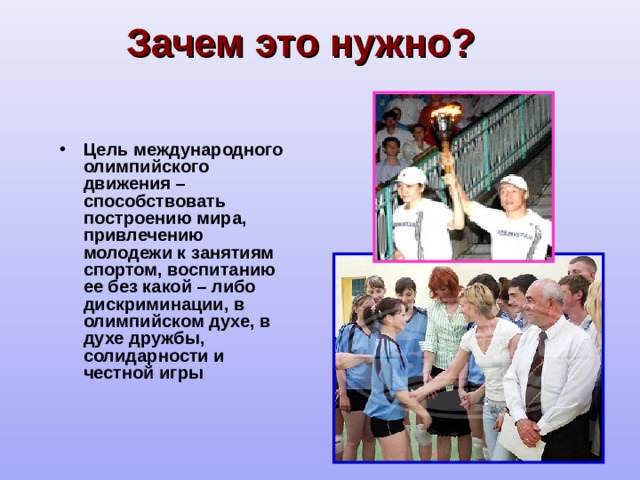 Зачем это нужно? Цель международного олимпийского движения – способствовать построению мира, привлечению молодежи к занятиям спортом, воспитанию ее без какой – либо дискриминации, в олимпийском духе, в духе дружбы, солидарности и честной игры 