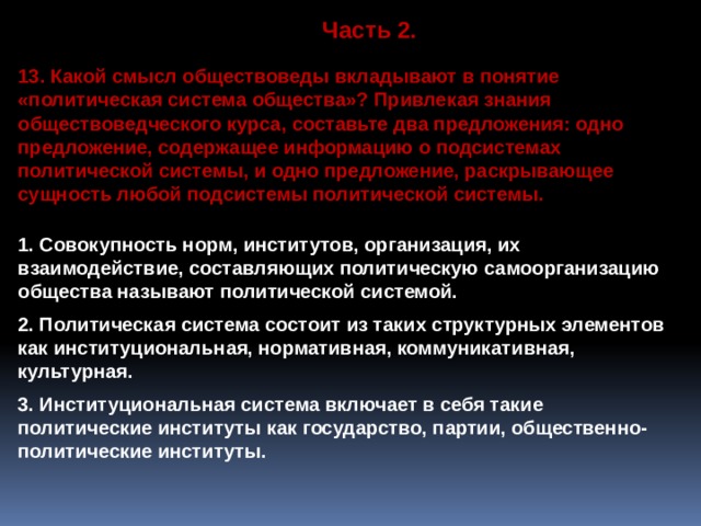 Часть 2. 13. Какой смысл обществоведы вкладывают в понятие «политическая система общества»? Привлекая знания обществоведческого курса, составьте два предложения: одно предложение, содержащее информацию о подсистемах политической системы, и одно предложение, раскрывающее сущность любой подсистемы политической системы.  1. Совокупность норм, институтов, организация, их взаимодействие, составляющих политическую самоорганизацию общества называют политической системой.  2. Политическая система состоит из таких структурных элементов как институциональная, нормативная, коммуникативная, культурная.  3. Институциональная система включает в себя такие политические институты как государство, партии, общественно-политические институты. 