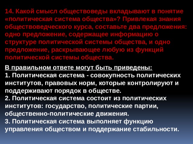 14. Какой смысл обществоведы вкладывают в понятие «политическая система общества»? Привлекая знания обществоведческого курса, составьте два предложения: одно предложение, содержащее информацию о структуре политической системы общества, и одно предложение, раскрывающее любую из функций политической системы общества.  В правильном ответе могут быть приведены: 1. Политическая система - совокупность политических институтов, правовых норм, которые контролируют и поддерживают порядок в обществе. 2. Политическая система состоит из политических институтов: государство, политические партии, общественно-политические движения. 3. Политическая система выполняет функцию управления обществом и поддержание стабильности. 