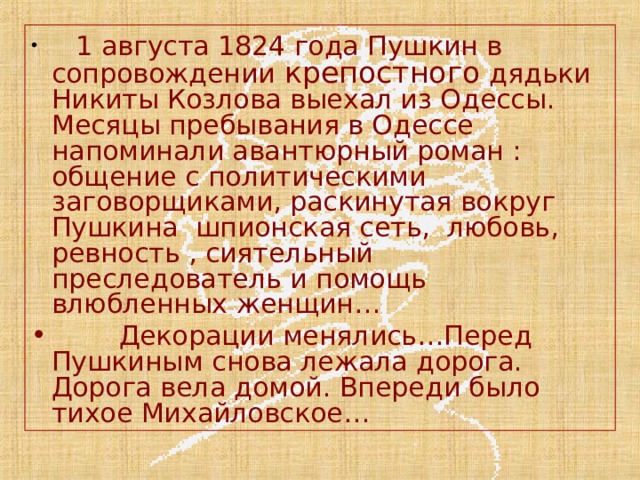  1 августа 1824 года Пушкин в сопровождении крепостного дядьки Никиты Козлова выехал из Одессы. Месяцы пребывания в Одессе напоминали авантюрный роман : общение с политическими заговорщиками, раскинутая вокруг Пушкина шпионская сеть, любовь, ревность , сиятельный преследователь и помощь влюбленных женщин…  Декорации менялись…Перед Пушкиным снова лежала дорога. Дорога вела домой. Впереди было тихое Михайловское… 