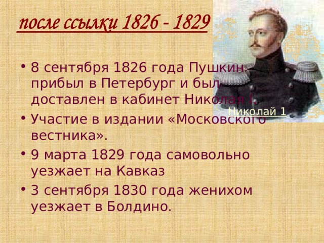 8 сентября 1826 года Пушкин прибыл в Петербург и был доставлен в кабинет Николая I . Участие в издании «Московского вестника». 9 марта 1829 года самовольно уезжает на Кавказ 3 сентября 1830 года женихом уезжает в Болдино. Николай 1 