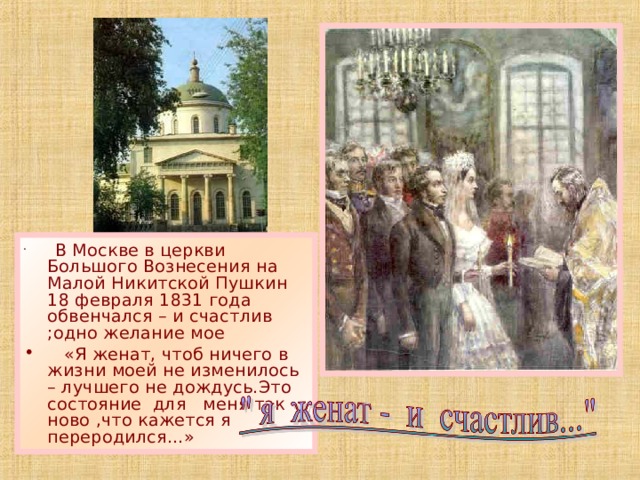  В Москве в церкви Большого Вознесения на Малой Никитской Пушкин 18 февраля 1831 года обвенчался – и счастлив ;одно желание мое  «Я женат, чтоб ничего в жизни моей не изменилось – лучшего не дождусь.Это состояние для меня так ново ,что кажется я переродился…» 