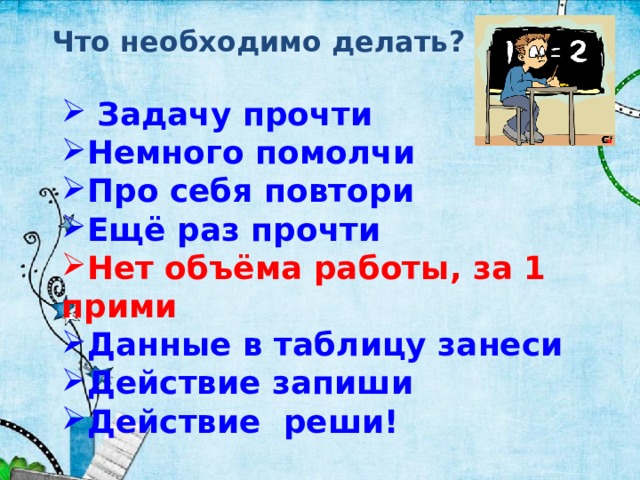 Что необходимо делать?  Задачу прочти Немного помолчи Про себя повтори Ещё раз прочти Нет объёма работы, за 1 прими Данные в таблицу занеси Действие запиши Действие реши!  