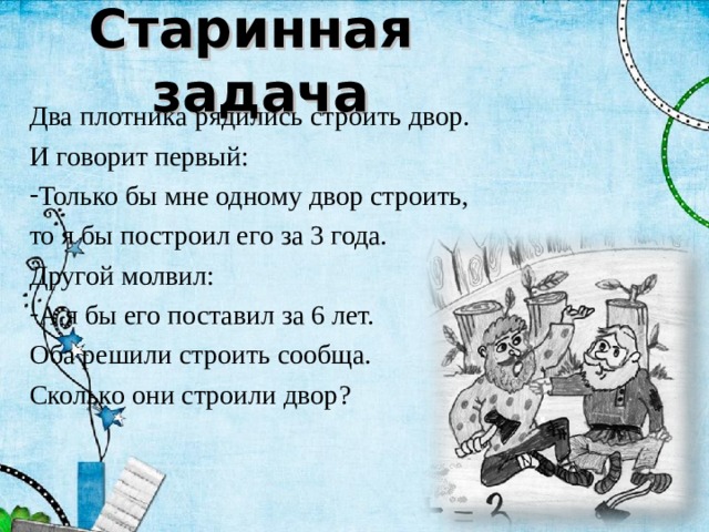 Старинная задача Два плотника рядились строить двор. И говорит первый: Только бы мне одному двор строить, то я бы построил его за 3 года. Другой молвил: А я бы его поставил за 6 лет. Оба решили строить сообща. Сколько они строили двор? 