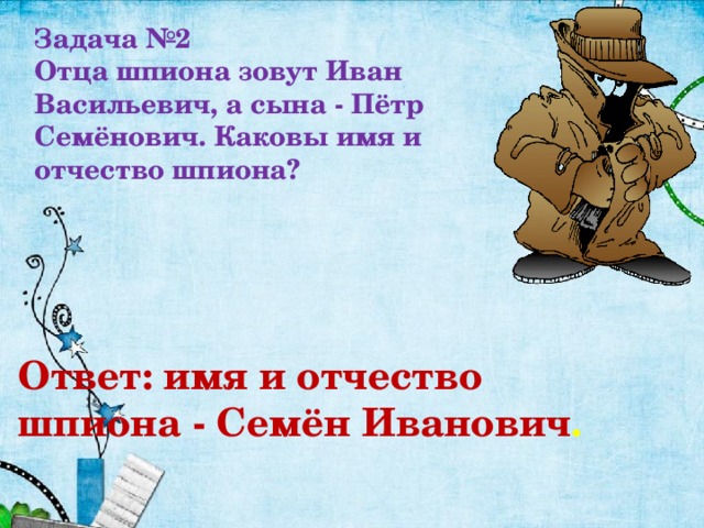 Задача №2 Отца шпиона зовут Иван Васильевич, а сына - Пётр Семёнович. Каковы имя и отчество шпиона? Ответ: имя и отчество шпиона - Семён Иванович . 