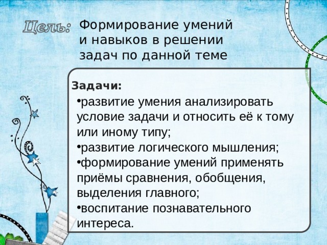 Формирование умений и навыков в решении задач по данной теме Задачи: развитие умения анализировать условие задачи и относить её к тому или иному типу; развитие логического мышления; формирование умений применять приёмы сравнения, обобщения, выделения главного; воспитание познавательного интереса. 
