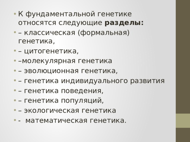 К фундаментальной генетике относятся следующие разделы:  – классическая (формальная) генетика, – цитогенетика, – молекулярная генетика – эволюционная генетика, – генетика индивидуального развития – генетика поведения, – генетика популяций, – экологическая генетика - математическая генетика. 