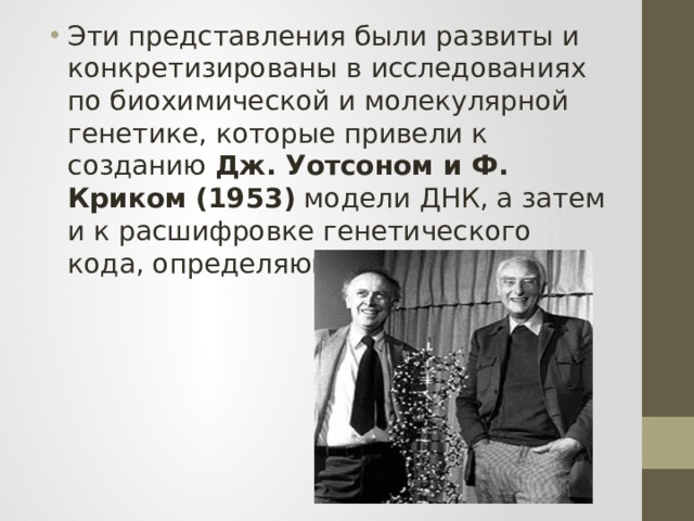 Эти представления были развиты и конкретизированы в исследованиях по биохимической и молекулярной генетике, которые привели к созданию Дж. Уотсоном и Ф. Криком (1953) модели ДНК, а затем и к расшифровке генетического кода, определяющего синтез белка. 