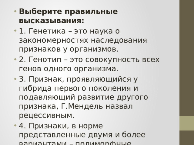 Выберите правильные высказывания: 1. Генетика – это наука о закономерностях наследования признаков у организмов. 2. Генотип – это совокупность всех генов одного организма. 3. Признак, проявляющийся у гибрида первого поколения и подавляющий развитие другого признака, Г.Мендель назвал рецессивным. 4. Признаки, в норме представленные двумя и более вариантами – полиморфные. 