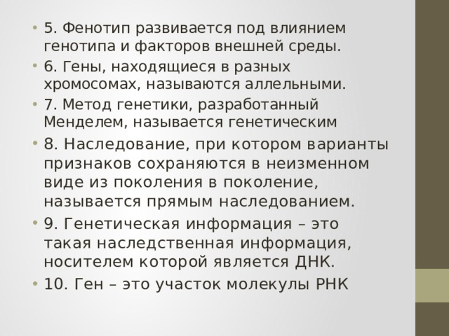 5. Фенотип развивается под влиянием генотипа и факторов внешней среды. 6. Гены, находящиеся в разных хромосомах, называются аллельными. 7. Метод генетики, разработанный Менделем, называется генетическим 8. Наследование, при котором варианты признаков сохраняются в неизменном виде из поколения в поколение, называется прямым наследованием. 9. Генетическая информация – это такая наследственная информация, носителем которой является ДНК. 10. Ген – это участок молекулы РНК 