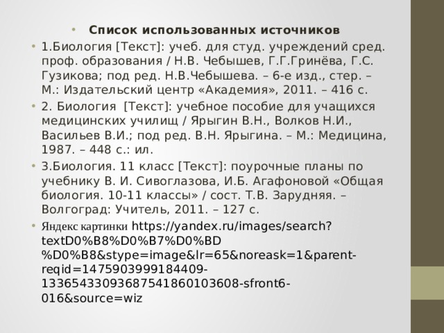 Список использованных источников 1.Биология [Текст]: учеб. для студ. учреждений сред. проф. образования / Н.В. Чебышев, Г.Г.Гринёва, Г.С. Гузикова; под ред. Н.В.Чебышева. – 6-е изд., стер. – М.: Издательский центр «Академия», 2011. – 416 с. 2. Биология [Текст]: учебное пособие для учащихся медицинских училищ / Ярыгин В.Н., Волков Н.И., Васильев В.И.; под ред. В.Н. Ярыгина. – М.: Медицина, 1987. – 448 с.: ил. 3.Биология. 11 класс [Текст]: поурочные планы по учебнику В. И. Сивоглазова, И.Б. Агафоновой «Общая биология. 10-11 классы» / сост. Т.В. Зарудняя. – Волгоград: Учитель, 2011. – 127 с. Яндекс картинки https://yandex.ru/images/search?textD0%B8%D0%B7%D0%BD%D0%B8&stype=image&lr=65&noreask=1&parent-reqid=1475903999184409-13365433093687541860103608-sfront6-016&source=wiz 