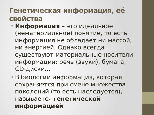 Генетическая информация, её свойства Информация – это идеальное (нематериальное) понятие, то есть информация не обладает ни массой, ни энергией. Однако всегда существуют материальные носители информации: речь (звуки), бумага, CD-диски... В биологии информация, которая сохраняется при смене множества поколений (то есть наследуется), называется генетической информацией  