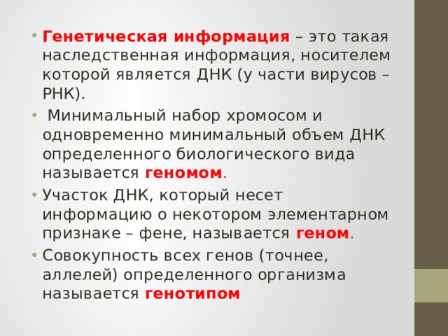 Генетическая информация  – это такая наследственная информация, носителем которой является ДНК (у части вирусов – РНК).  Минимальный набор хромосом и одновременно минимальный объем ДНК определенного биологического вида называется геномом . Участок ДНК, который несет информацию о некотором элементарном признаке – фене, называется  геном . Совокупность всех генов (точнее, аллелей) определенного организма называется генотипом 