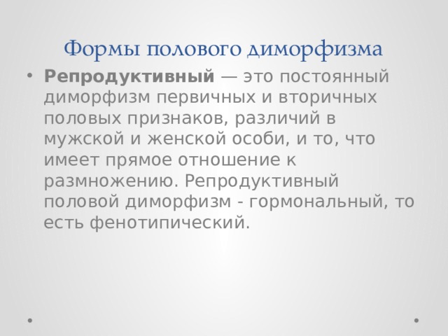Формы полового диморфизма Репродуктивный  — это постоянный диморфизм первичных и вторичных половых признаков, различий в мужской и женской особи, и то, что имеет прямое отношение к размножению. Репродуктивный половой диморфизм - гормональный, то есть фенотипический.  