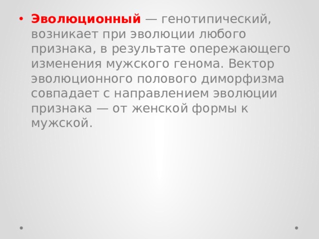 Эволюционный   — генотипический, возникает при эволюции любого признака, в результате опережающего изменения мужского генома. Вектор эволюционного полового диморфизма совпадает с направлением эволюции признака — от женской формы к мужской. 