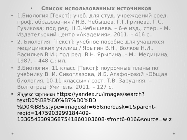 Список использованных источников 1.Биология [Текст]: учеб. для студ. учреждений сред. проф. образования / Н.В. Чебышев, Г.Г.Гринёва, Г.С. Гузикова; под ред. Н.В.Чебышева. – 6-е изд., стер. – М.: Издательский центр «Академия», 2011. – 416 с. 2. Биология [Текст]: учебное пособие для учащихся медицинских училищ / Ярыгин В.Н., Волков Н.И., Васильев В.И.; под ред. В.Н. Ярыгина. – М.: Медицина, 1987. – 448 с.: ил. 3.Биология. 11 класс [Текст]: поурочные планы по учебнику В. И. Сивоглазова, И.Б. Агафоновой «Общая биология. 10-11 классы» / сост. Т.В. Зарудняя. – Волгоград: Учитель, 2011. – 127 с. Яндекс картинки https://yandex.ru/images/search?textD0%B8%D0%B7%D0%BD%D0%B8&stype=image&lr=65&noreask=1&parent-reqid=1475903999184409-13365433093687541860103608-sfront6-016&source=wiz 