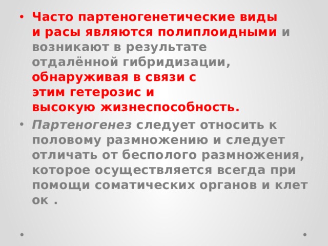 Часто партеногенетические виды и расы являются полиплоидными  и возникают в результате отдалённой гибридизации, обнаруживая в связи с этим гетерозис и высокую жизнеспособность.  Партеногенез  следует относить к половому размножению и следует отличать от бесполого размножения, которое осуществляется всегда при помощи соматических органов и клеток . 